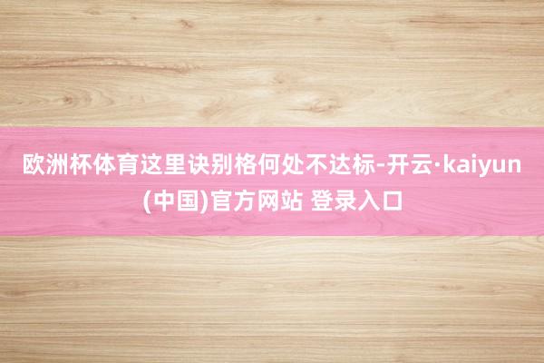 欧洲杯体育这里诀别格何处不达标-开云·kaiyun(中国)官方网站 登录入口