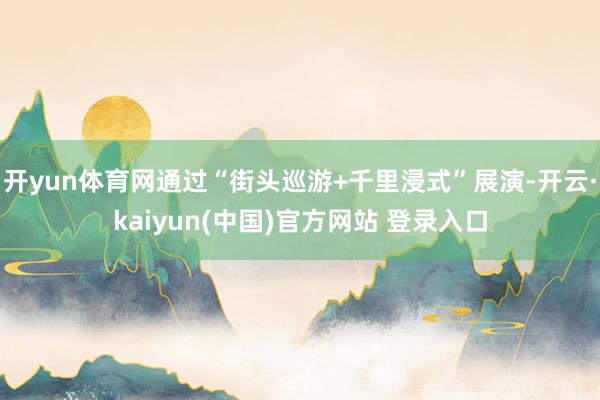 开yun体育网通过“街头巡游+千里浸式”展演-开云·kaiyun(中国)官方网站 登录入口