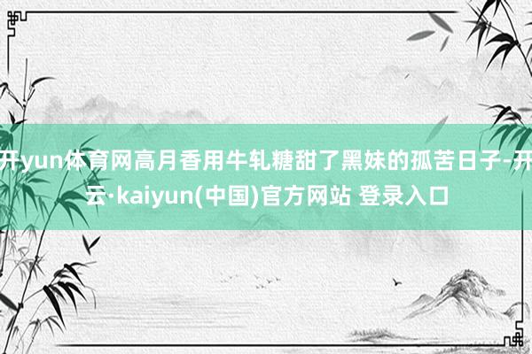 开yun体育网高月香用牛轧糖甜了黑妹的孤苦日子-开云·kaiyun(中国)官方网站 登录入口