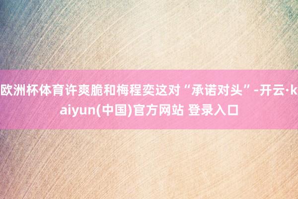 欧洲杯体育许爽脆和梅程奕这对“承诺对头”-开云·kaiyun(中国)官方网站 登录入口