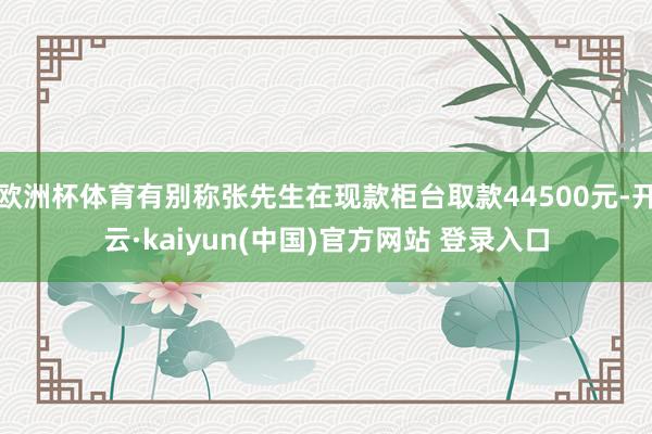 欧洲杯体育有别称张先生在现款柜台取款44500元-开云·kaiyun(中国)官方网站 登录入口