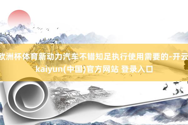 欧洲杯体育新动力汽车不错知足执行使用需要的-开云·kaiyun(中国)官方网站 登录入口