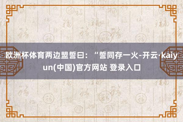 欧洲杯体育两边盟誓曰：“誓同存一火-开云·kaiyun(中国)官方网站 登录入口