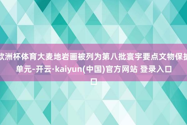 欧洲杯体育大麦地岩画被列为第八批寰宇要点文物保护单元-开云·kaiyun(中国)官方网站 登录入口
