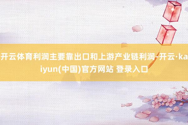 开云体育利润主要靠出口和上游产业链利润-开云·kaiyun(中国)官方网站 登录入口