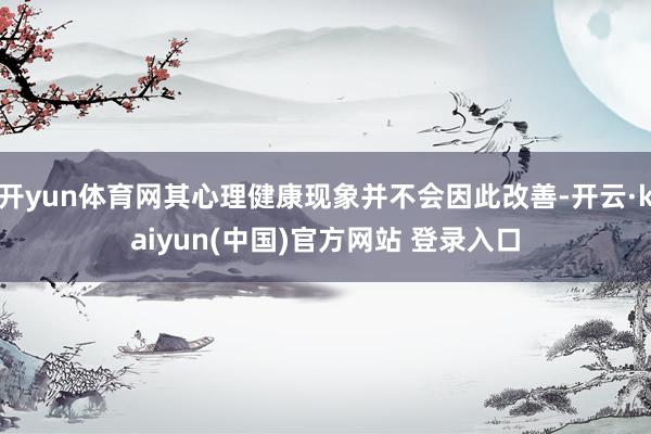 开yun体育网其心理健康现象并不会因此改善-开云·kaiyun(中国)官方网站 登录入口