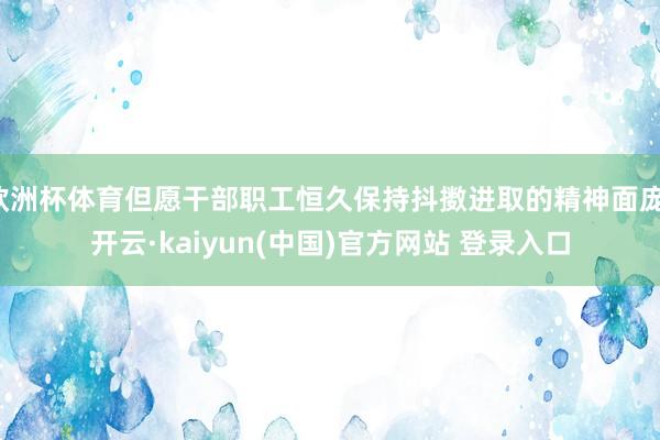 欧洲杯体育但愿干部职工恒久保持抖擞进取的精神面庞-开云·kaiyun(中国)官方网站 登录入口