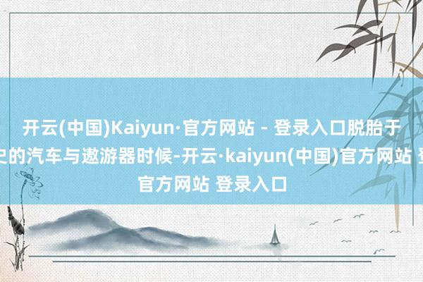 开云(中国)Kaiyun·官方网站 - 登录入口脱胎于百年历史的汽车与遨游器时候-开云·kaiyun(中国)官方网站 登录入口