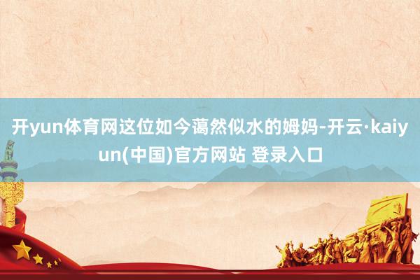开yun体育网这位如今蔼然似水的姆妈-开云·kaiyun(中国)官方网站 登录入口