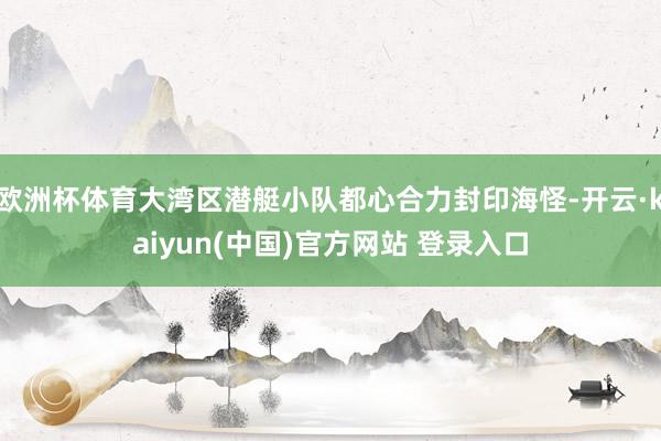 欧洲杯体育大湾区潜艇小队都心合力封印海怪-开云·kaiyun(中国)官方网站 登录入口