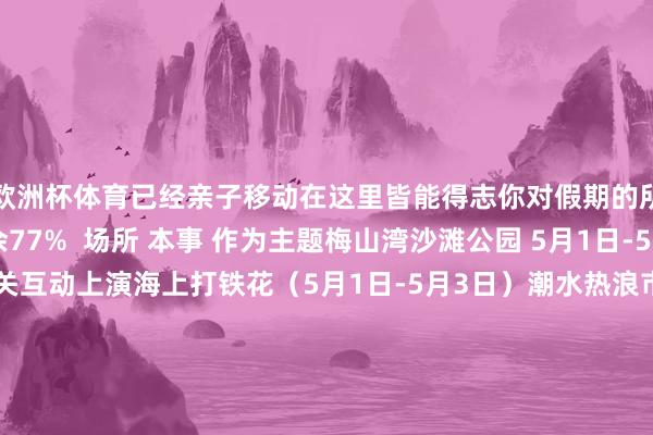 欧洲杯体育已经亲子移动在这里皆能得志你对假期的所有念念象！伸开剩余77%  场所 本事 作为主题梅山湾沙滩公园 5月1日-5日 泡泡秀/歌手相关互动上演海上打铁花（5月1日-5月3日）潮水热浪市场 九峰山 5月1日-3日 梅小娘国风市场（乐队饰演、非遗小吃业态市场） 儿童公园 5月1日-3日 激萌音乐市场（儿童音乐上演现场） 哈啤营 5月1日 躺苍生谣市场（民谣音乐会、小吃业态市场） 流动音符车队