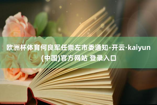 欧洲杯体育何良军任崇左市委通知-开云·kaiyun(中国)官方网站 登录入口