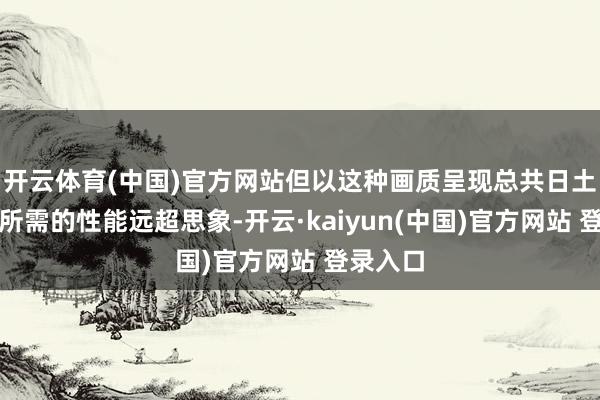 开云体育(中国)官方网站但以这种画质呈现总共日土产货图所需的性能远超思象-开云·kaiyun(中国)官方网站 登录入口