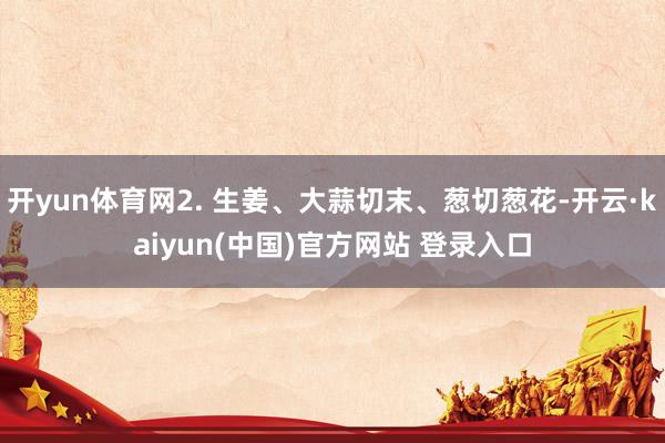 开yun体育网2. 生姜、大蒜切末、葱切葱花-开云·kaiyun(中国)官方网站 登录入口