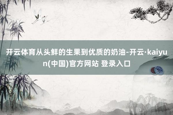 开云体育从头鲜的生果到优质的奶油-开云·kaiyun(中国)官方网站 登录入口