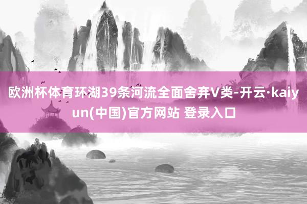 欧洲杯体育环湖39条河流全面舍弃V类-开云·kaiyun(中国)官方网站 登录入口