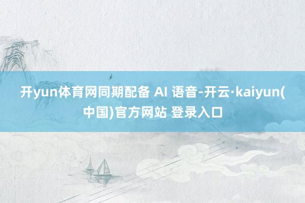 开yun体育网同期配备 AI 语音-开云·kaiyun(中国)官方网站 登录入口
