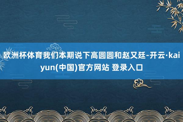 欧洲杯体育我们本期说下高圆圆和赵又廷-开云·kaiyun(中国)官方网站 登录入口