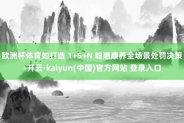 欧洲杯体育如打造 1+5+N 聪惠康养全场景处罚决策-开云·kaiyun(中国)官方网站 登录入口