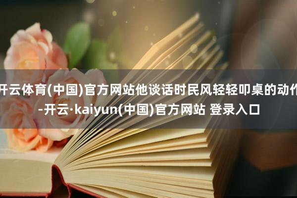 开云体育(中国)官方网站他谈话时民风轻轻叩桌的动作-开云·kaiyun(中国)官方网站 登录入口