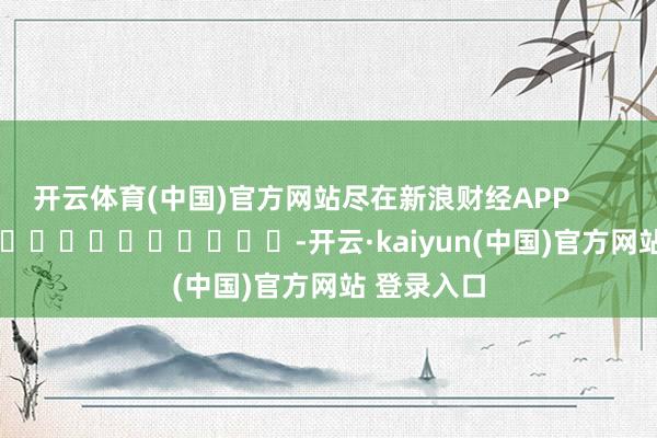 开云体育(中国)官方网站尽在新浪财经APP            													-开云·kaiyun(中国)官方网站 登录入口