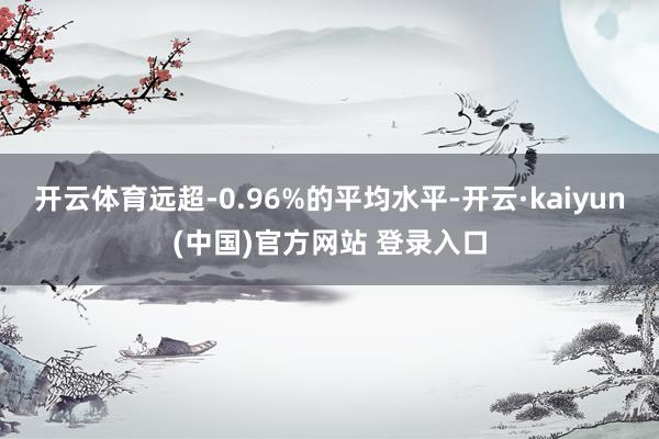 开云体育远超-0.96%的平均水平-开云·kaiyun(中国)官方网站 登录入口