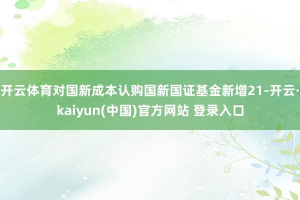 开云体育对国新成本认购国新国证基金新增21-开云·kaiyun(中国)官方网站 登录入口