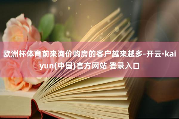欧洲杯体育前来询价购房的客户越来越多-开云·kaiyun(中国)官方网站 登录入口