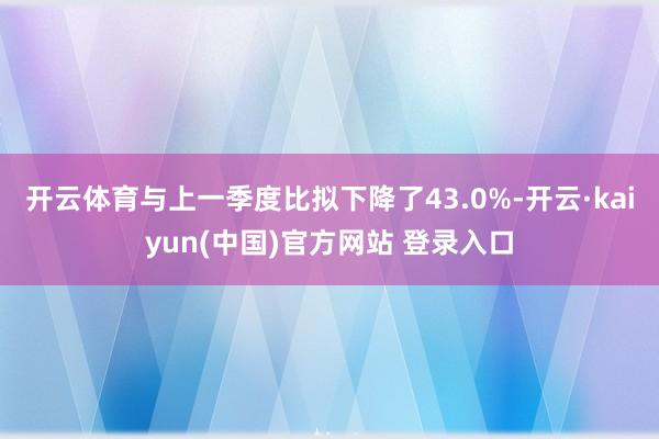 开云体育与上一季度比拟下降了43.0%-开云·kaiyun(中国)官方网站 登录入口