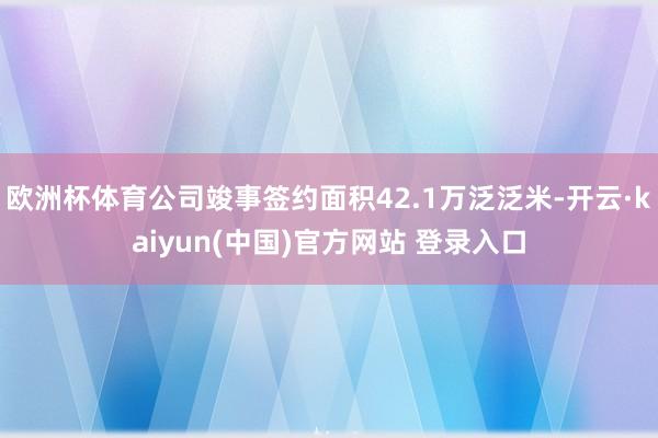 欧洲杯体育公司竣事签约面积42.1万泛泛米-开云·kaiyun(中国)官方网站 登录入口