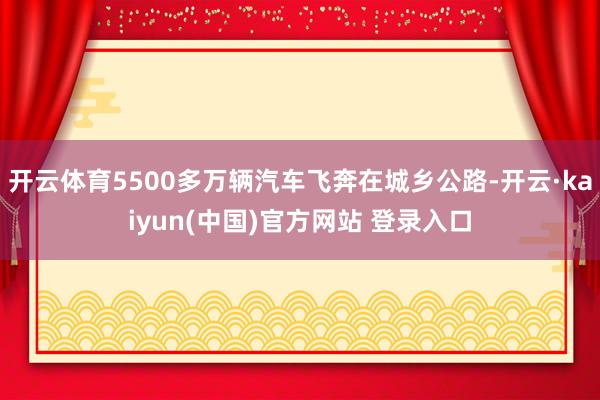 开云体育5500多万辆汽车飞奔在城乡公路-开云·kaiyun(中国)官方网站 登录入口