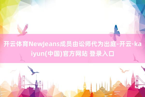 开云体育NewJeans成员由讼师代为出庭-开云·kaiyun(中国)官方网站 登录入口