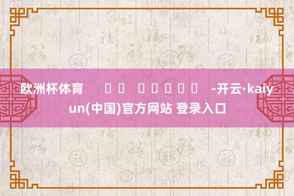 欧洲杯体育      		  					  -开云·kaiyun(中国)官方网站 登录入口