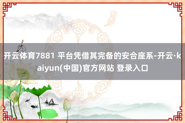 开云体育7881 平台凭借其完备的安合座系-开云·kaiyun(中国)官方网站 登录入口