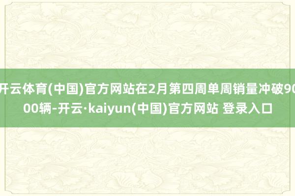 开云体育(中国)官方网站在2月第四周单周销量冲破9000辆-开云·kaiyun(中国)官方网站 登录入口