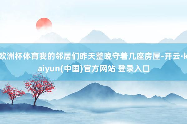 欧洲杯体育我的邻居们昨天整晚守着几座房屋-开云·kaiyun(中国)官方网站 登录入口