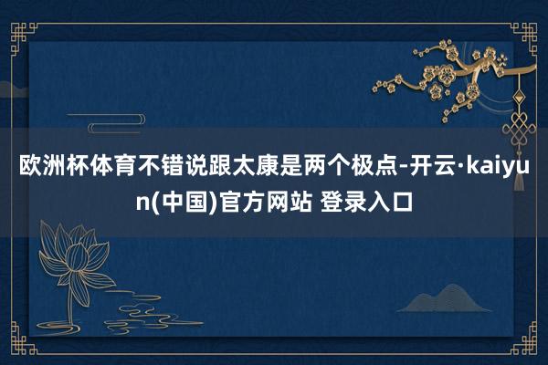 欧洲杯体育不错说跟太康是两个极点-开云·kaiyun(中国)官方网站 登录入口