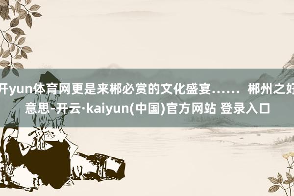 开yun体育网更是来郴必赏的文化盛宴……  郴州之好意思-开云·kaiyun(中国)官方网站 登录入口