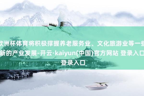 欧洲杯体育将积极撑握养老服务业、文化旅游业等一些新的产业发展-开云·kaiyun(中国)官方网站 登录入口
