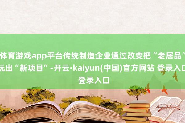 体育游戏app平台传统制造企业通过改变把“老居品”玩出“新项目”-开云·kaiyun(中国)官方网站 登录入口