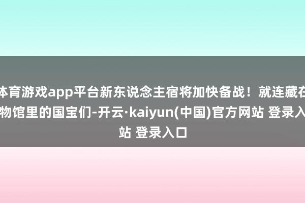 体育游戏app平台新东说念主宿将加快备战！就连藏在博物馆里的国宝们-开云·kaiyun(中国)官方网站 登录入口