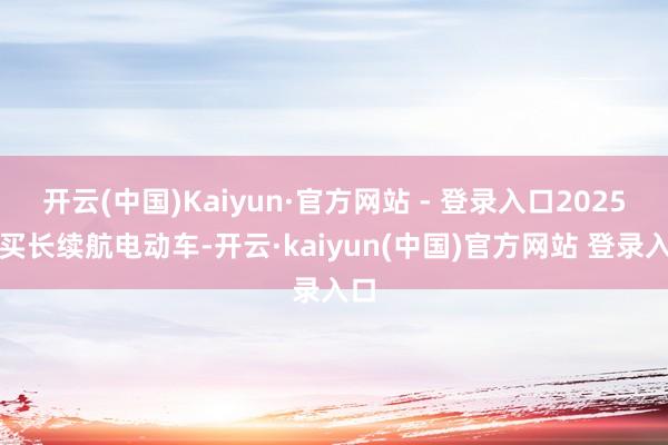 开云(中国)Kaiyun·官方网站 - 登录入口2025年买长续航电动车-开云·kaiyun(中国)官方网站 登录入口