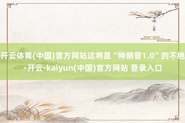 开云体育(中国)官方网站这将是“特朗普1.0”的不绝-开云·kaiyun(中国)官方网站 登录入口