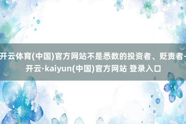 开云体育(中国)官方网站不是悉数的投资者、贬责者-开云·kaiyun(中国)官方网站 登录入口