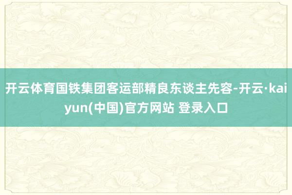 开云体育国铁集团客运部精良东谈主先容-开云·kaiyun(中国)官方网站 登录入口