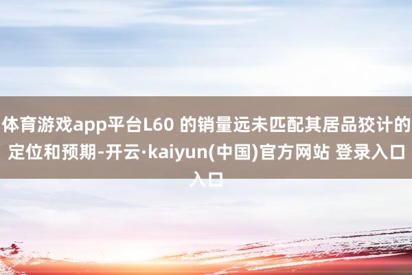 体育游戏app平台L60 的销量远未匹配其居品狡计的定位和预期-开云·kaiyun(中国)官方网站 登录入口