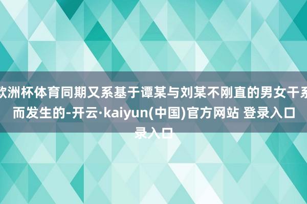 欧洲杯体育同期又系基于谭某与刘某不刚直的男女干系而发生的-开云·kaiyun(中国)官方网站 登录入口