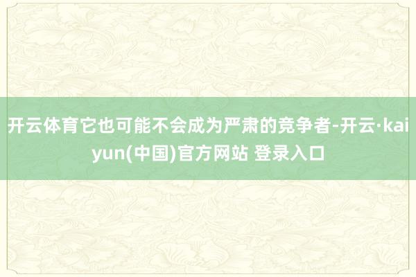 开云体育它也可能不会成为严肃的竞争者-开云·kaiyun(中国)官方网站 登录入口