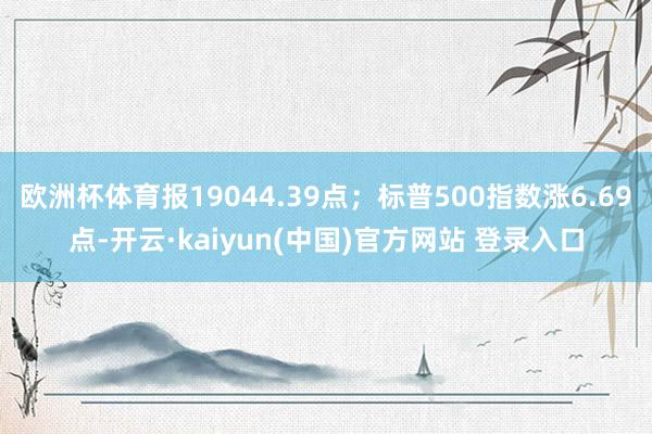 欧洲杯体育报19044.39点；标普500指数涨6.69点-开云·kaiyun(中国)官方网站 登录入口