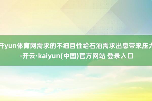开yun体育网需求的不细目性给石油需求出息带来压力-开云·kaiyun(中国)官方网站 登录入口